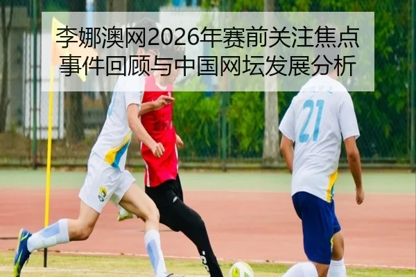 李娜澳网2026年赛前关注焦点事件回顾与中国网坛发展分析